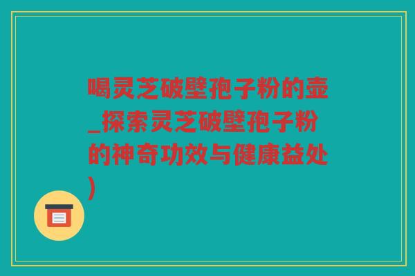 喝灵芝破壁孢子粉的壶_探索灵芝破壁孢子粉的神奇功效与健康益处)