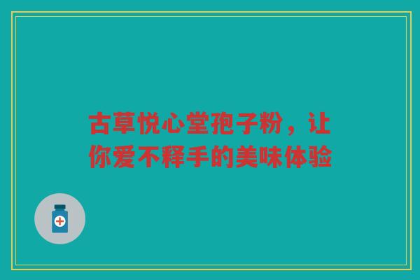 古草悦心堂孢子粉，让你爱不释手的美味体验