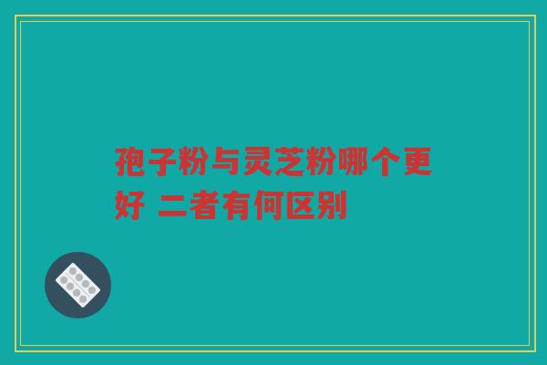 孢子粉与灵芝粉哪个更好 二者有何区别