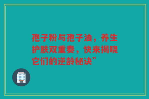 孢子粉与孢子油，养生护肤双重奏，快来揭晓它们的逆龄秘诀”