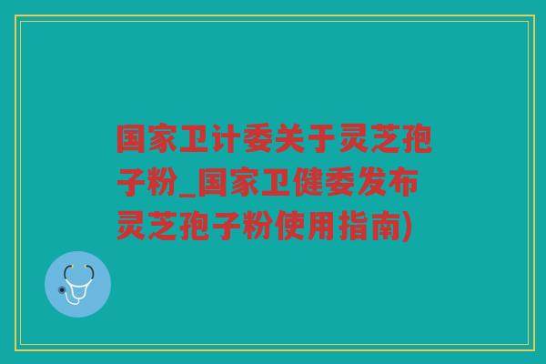 国家卫计委关于灵芝孢子粉_国家卫健委发布灵芝孢子粉使用指南)