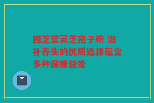 国芝堂灵芝孢子粉 滋补养生的优质选择蕴含多种健康益处