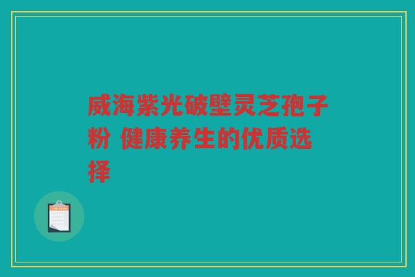 威海紫光破壁灵芝孢子粉 健康养生的优质选择