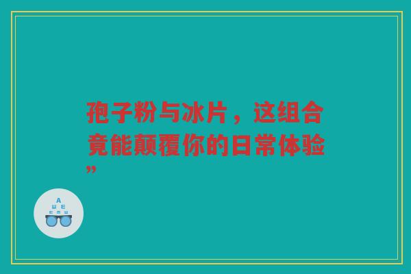 孢子粉与冰片，这组合竟能颠覆你的日常体验”