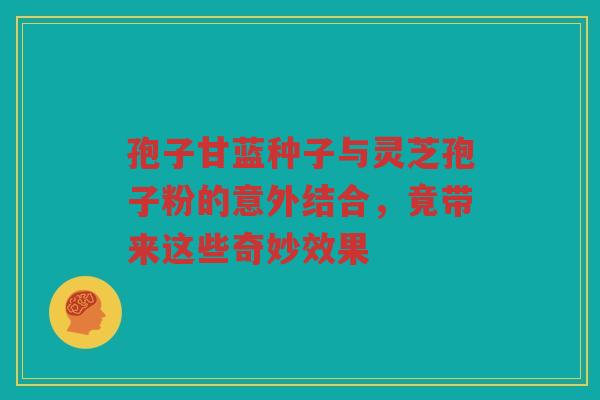 孢子甘蓝种子与灵芝孢子粉的意外结合，竟带来这些奇妙效果