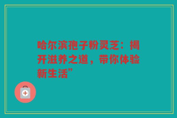 哈尔滨孢子粉灵芝：揭开滋养之道，带你体验新生活”
