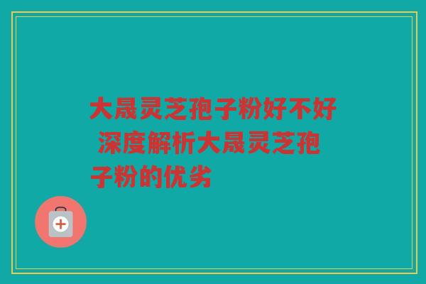 大晟灵芝孢子粉好不好 深度解析大晟灵芝孢子粉的优劣
