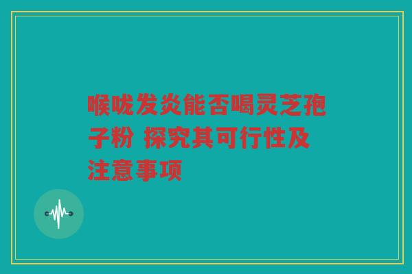 喉咙发炎能否喝灵芝孢子粉 探究其可行性及注意事项