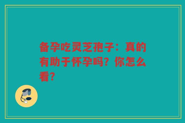 备孕吃灵芝孢子：真的有助于怀孕吗？你怎么看？