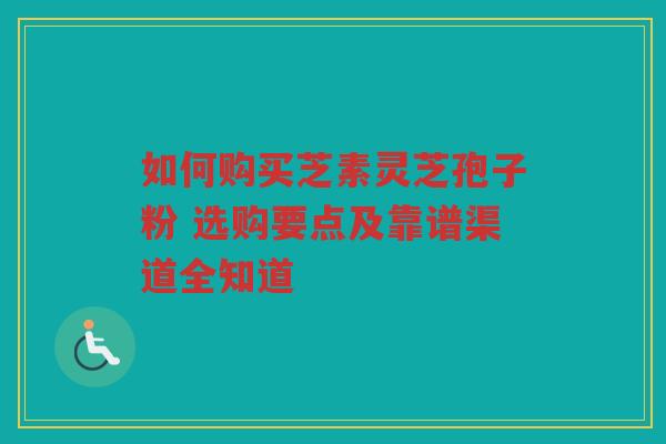 如何购买芝素灵芝孢子粉 选购要点及靠谱渠道全知道