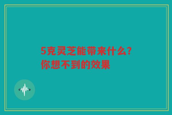 5克灵芝能带来什么？你想不到的效果