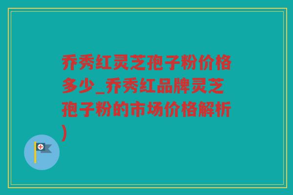 乔秀红灵芝孢子粉价格多少_乔秀红品牌灵芝孢子粉的市场价格解析)