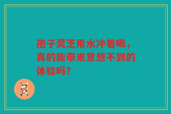 孢子灵芝用水冲着喝，真的能带来意想不到的体验吗？