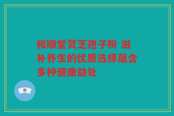 和顺堂灵芝孢子粉 滋补养生的优质选择蕴含多种健康益处
