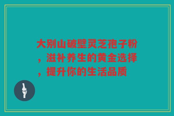 大别山破壁灵芝孢子粉，滋补养生的黄金选择，提升你的生活品质