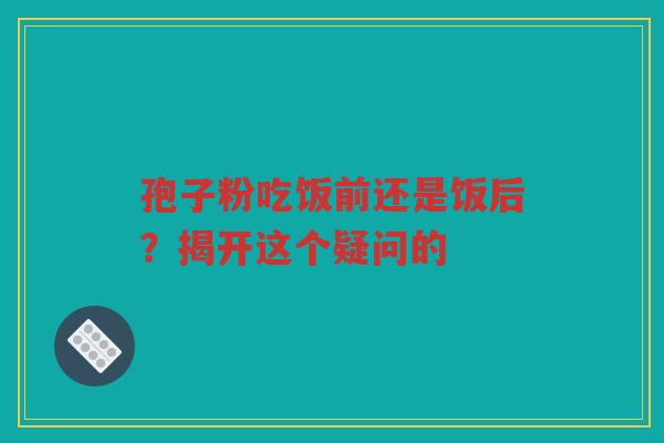 孢子粉吃饭前还是饭后？揭开这个疑问的