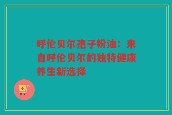 呼伦贝尔孢子粉油：来自呼伦贝尔的独特健康养生新选择