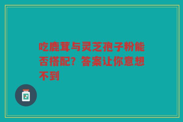 吃鹿茸与灵芝孢子粉能否搭配？答案让你意想不到