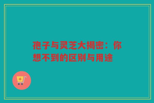 孢子与灵芝大揭密：你想不到的区别与用途