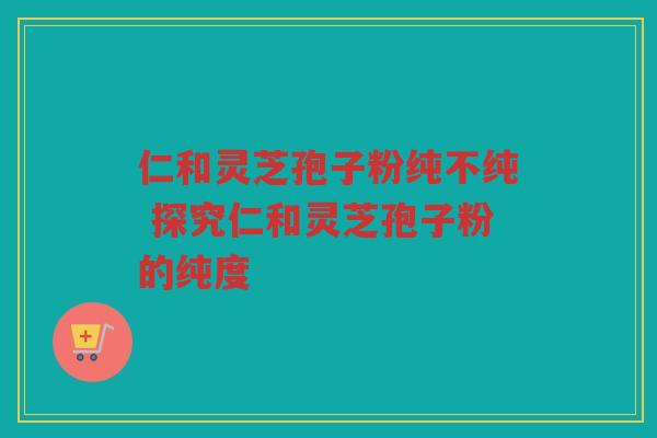 仁和灵芝孢子粉纯不纯 探究仁和灵芝孢子粉的纯度