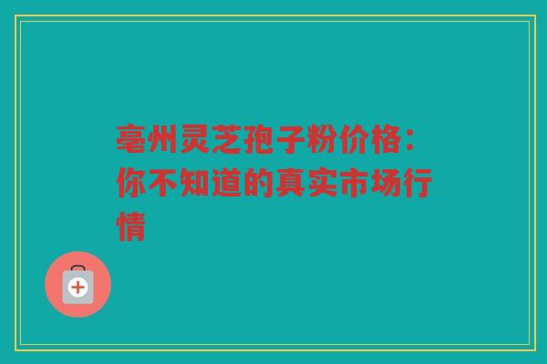亳州灵芝孢子粉价格：你不知道的真实市场行情