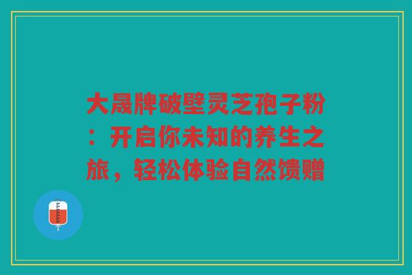 大晟牌破壁灵芝孢子粉：开启你未知的养生之旅，轻松体验自然馈赠