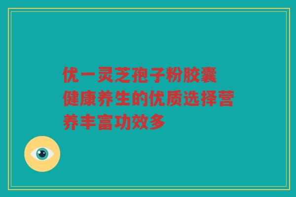 优一灵芝孢子粉胶囊 健康养生的优质选择营养丰富功效多