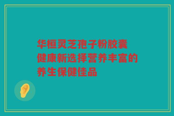 华桓灵芝孢子粉胶囊 健康新选择营养丰富的养生保健佳品