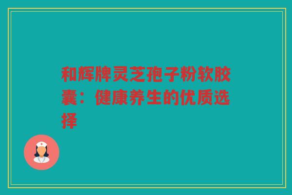 和辉牌灵芝孢子粉软胶囊：健康养生的优质选择