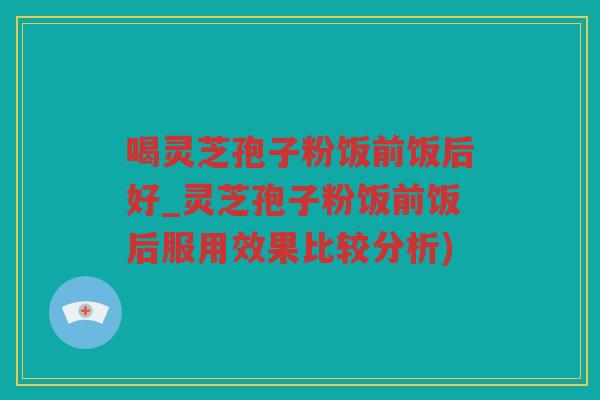 喝灵芝孢子粉饭前饭后好_灵芝孢子粉饭前饭后服用效果比较分析)