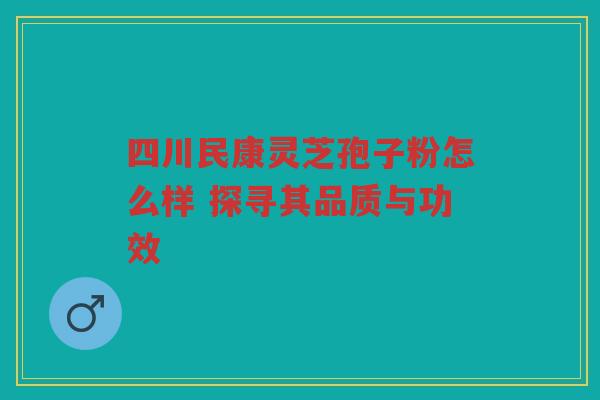 四川民康灵芝孢子粉怎么样 探寻其品质与功效