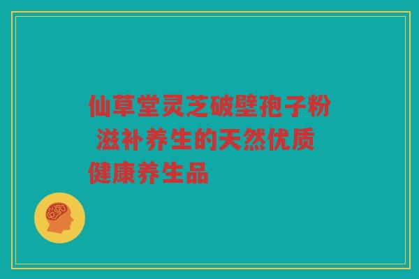仙草堂灵芝破壁孢子粉 滋补养生的天然优质健康养生品