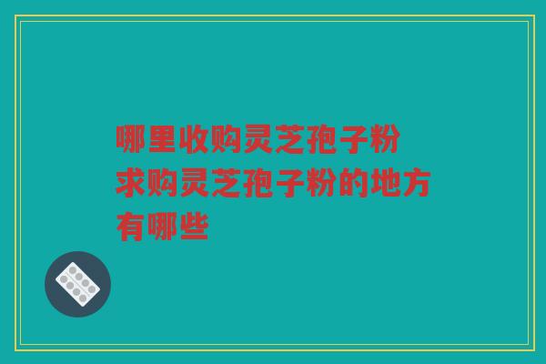 哪里收购灵芝孢子粉 求购灵芝孢子粉的地方有哪些