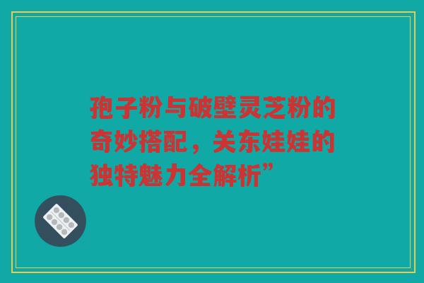 孢子粉与破壁灵芝粉的奇妙搭配，关东娃娃的独特魅力全解析”