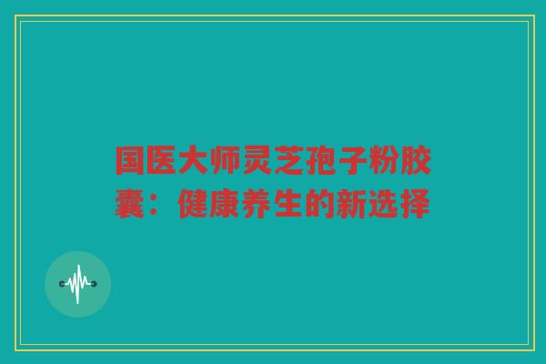国医大师灵芝孢子粉胶囊：健康养生的新选择