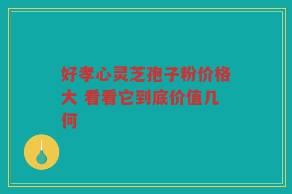 好孝心灵芝孢子粉价格大 看看它到底价值几何