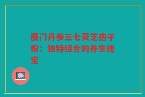 厦门丹参三七灵芝孢子粉：独特组合的养生瑰宝