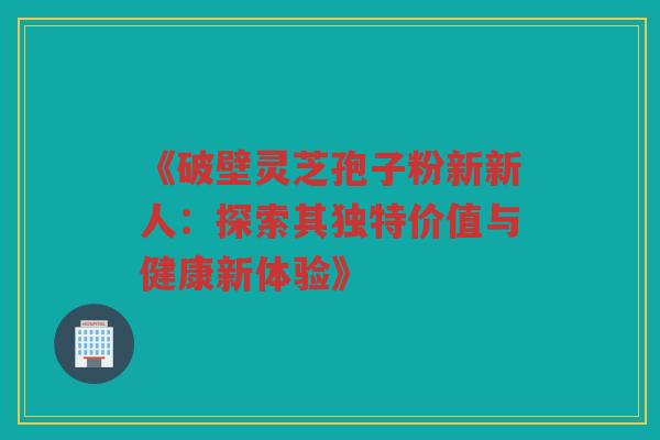 《破壁灵芝孢子粉新新人：探索其独特价值与健康新体验》