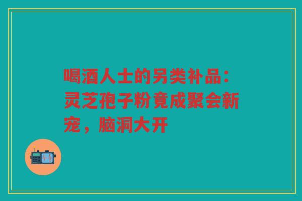 喝酒人士的另类补品：灵芝孢子粉竟成聚会新宠，脑洞大开
