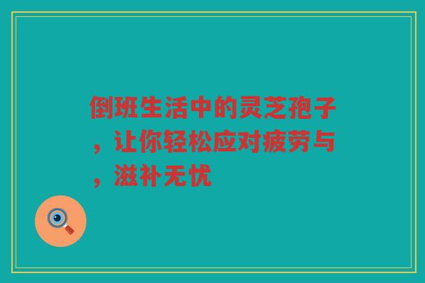 倒班生活中的灵芝孢子，让你轻松应对疲劳与，滋补无忧