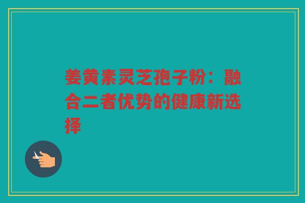 姜黄素灵芝孢子粉：融合二者优势的健康新选择