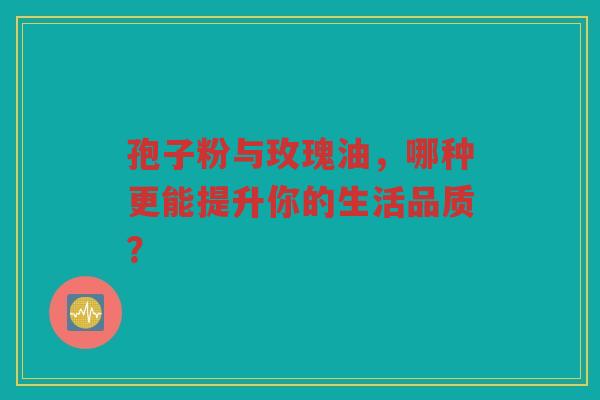 孢子粉与玫瑰油，哪种更能提升你的生活品质？