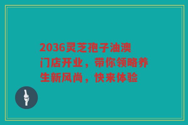 2036灵芝孢子油澳门店开业，带你领略养生新风尚，快来体验