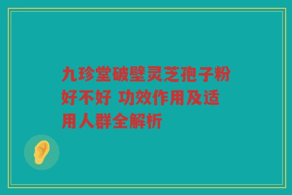 九珍堂破壁灵芝孢子粉好不好 功效作用及适用人群全解析