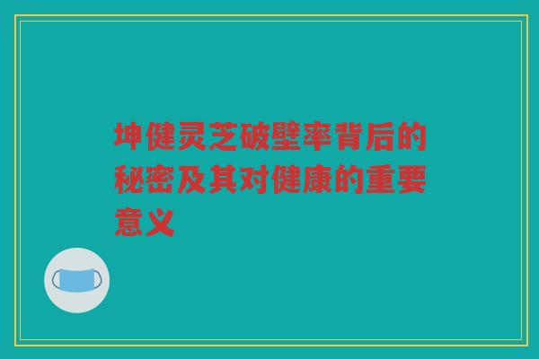 坤健灵芝破壁率背后的秘密及其对健康的重要意义