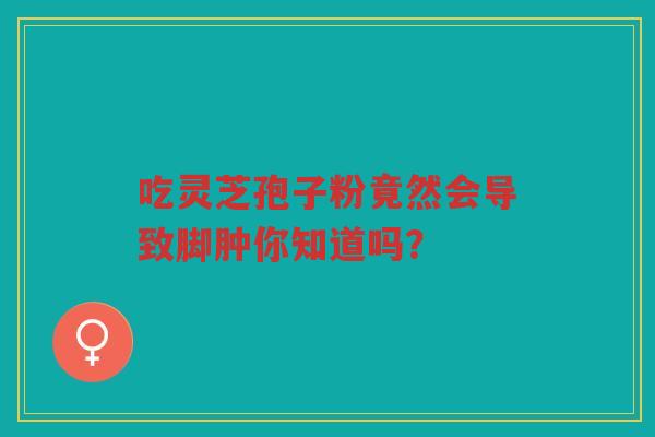 吃灵芝孢子粉竟然会导致脚肿你知道吗？
