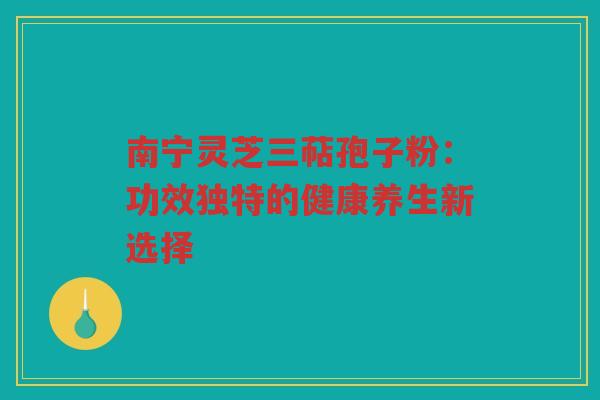 南宁灵芝三萜孢子粉：功效独特的健康养生新选择
