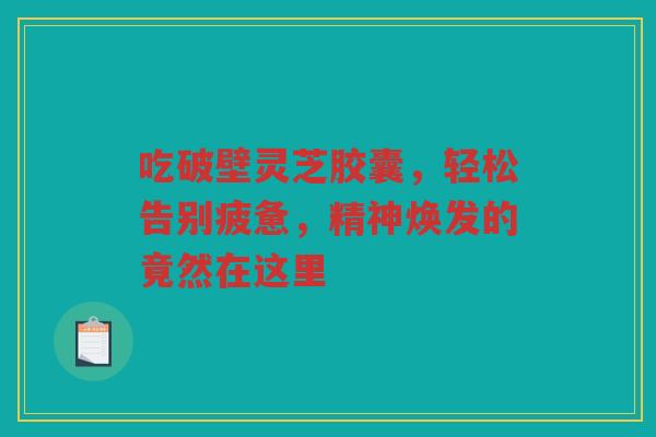 吃破壁灵芝胶囊，轻松告别疲惫，精神焕发的竟然在这里