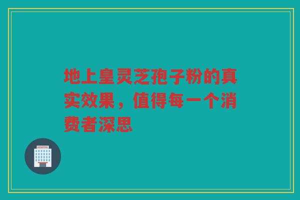 地上皇灵芝孢子粉的真实效果，值得每一个消费者深思