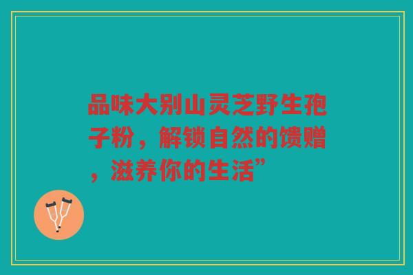 品味大别山灵芝野生孢子粉，解锁自然的馈赠，滋养你的生活”